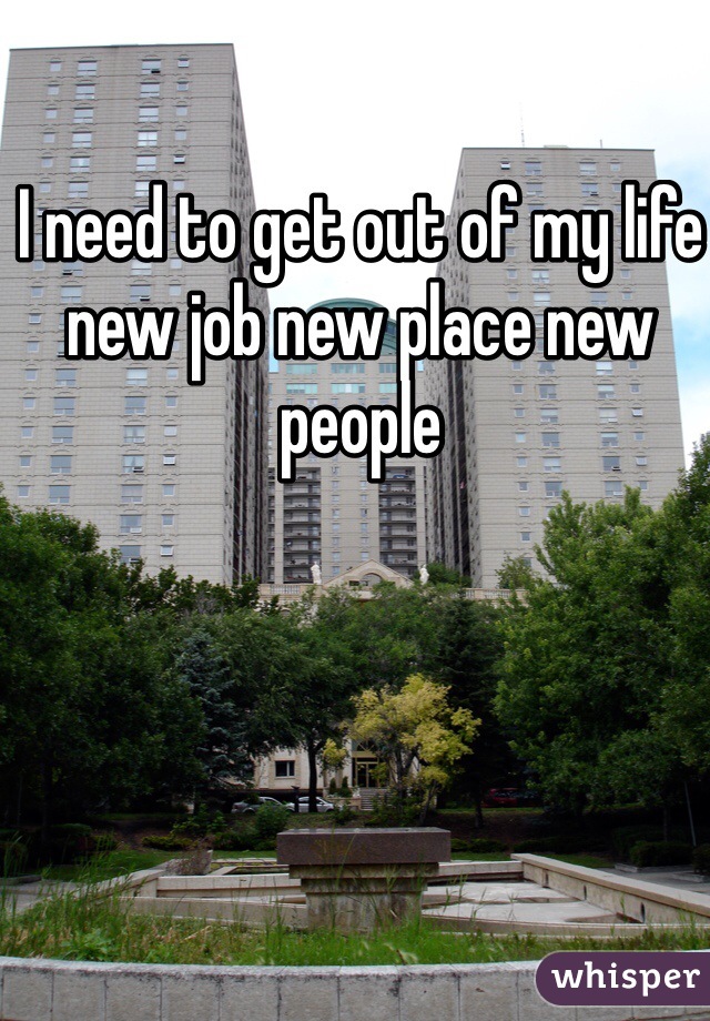 I need to get out of my life new job new place new people 
