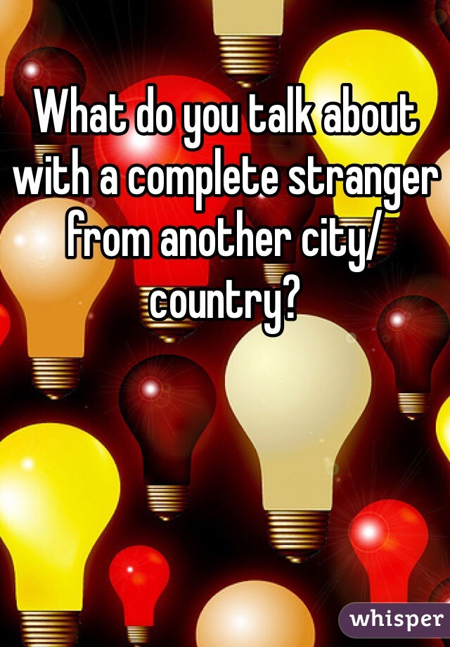 What do you talk about with a complete stranger from another city/country?