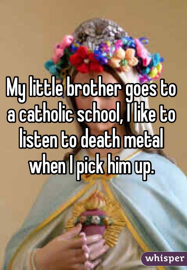 My little brother goes to a catholic school, I like to listen to death metal when I pick him up.