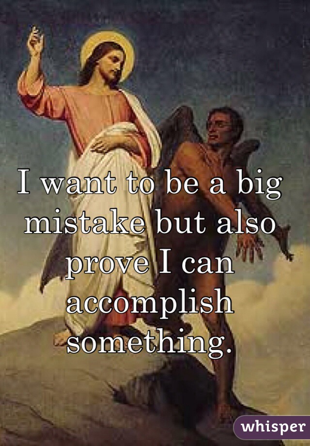 I want to be a big mistake but also prove I can accomplish something.