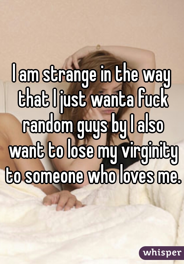 I am strange in the way that I just wanta fuck random guys by I also want to lose my virginity to someone who loves me.