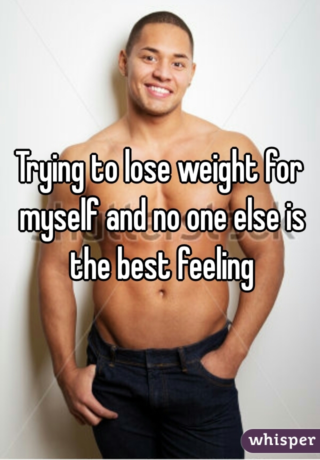 Trying to lose weight for myself and no one else is the best feeling