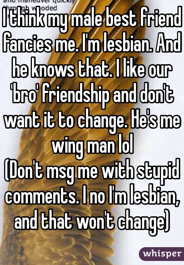 I think my male best friend fancies me. I'm lesbian. And he knows that. I like our 'bro' friendship and don't want it to change. He's me wing man lol
(Don't msg me with stupid comments. I no I'm lesbian, and that won't change)