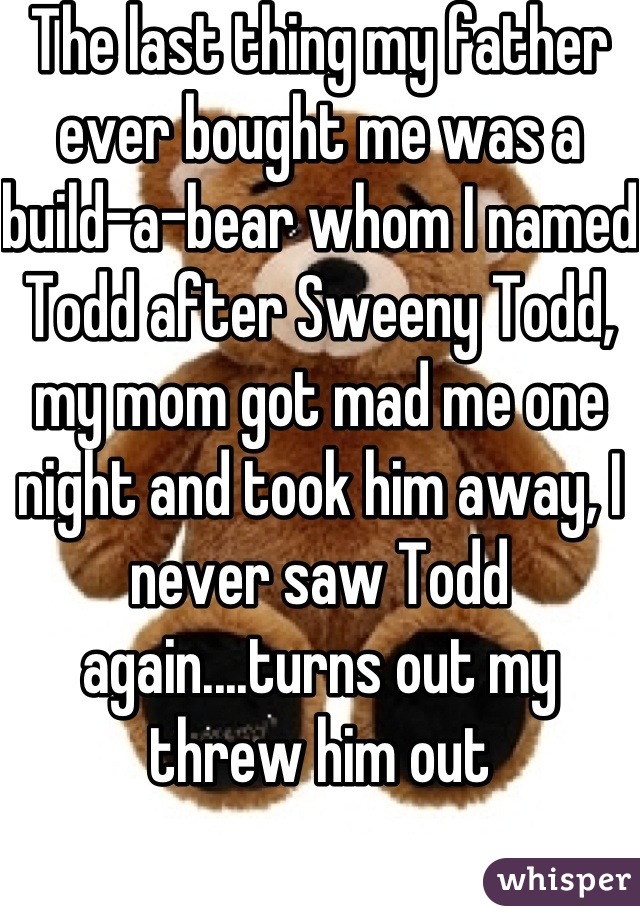 The last thing my father ever bought me was a build-a-bear whom I named Todd after Sweeny Todd, my mom got mad me one night and took him away, I never saw Todd again....turns out my threw him out