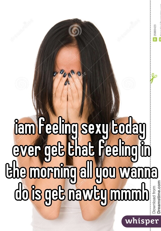 iam feeling sexy today ever get that feeling in the morning all you wanna do is get nawty mmmh