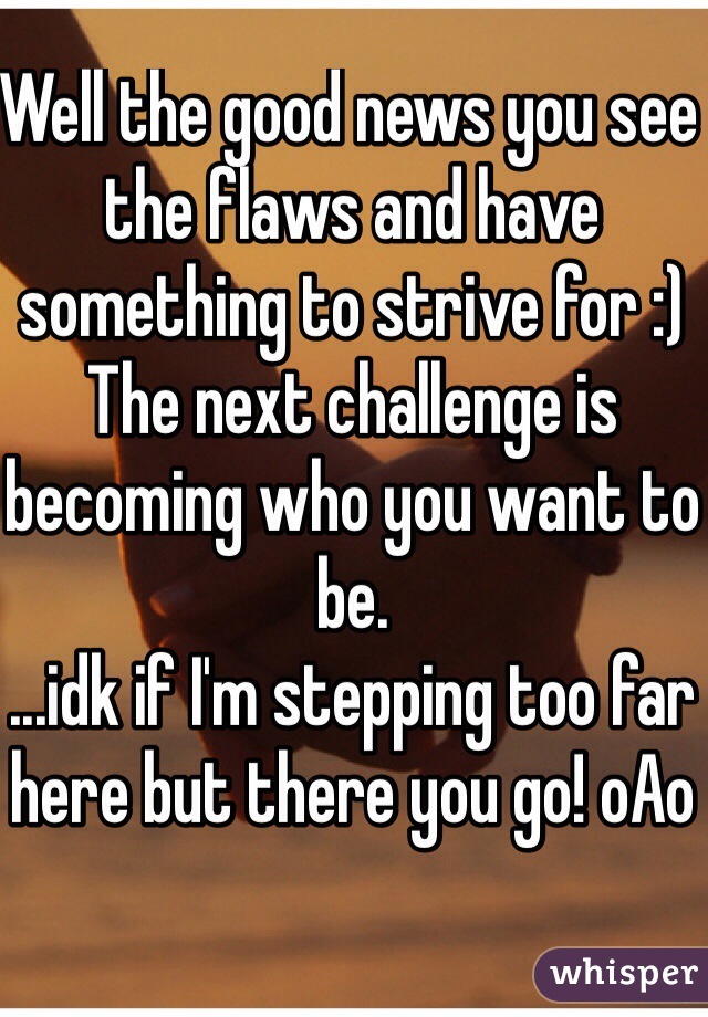 Well the good news you see the flaws and have something to strive for :)
The next challenge is becoming who you want to be. 
...idk if I'm stepping too far here but there you go! oAo