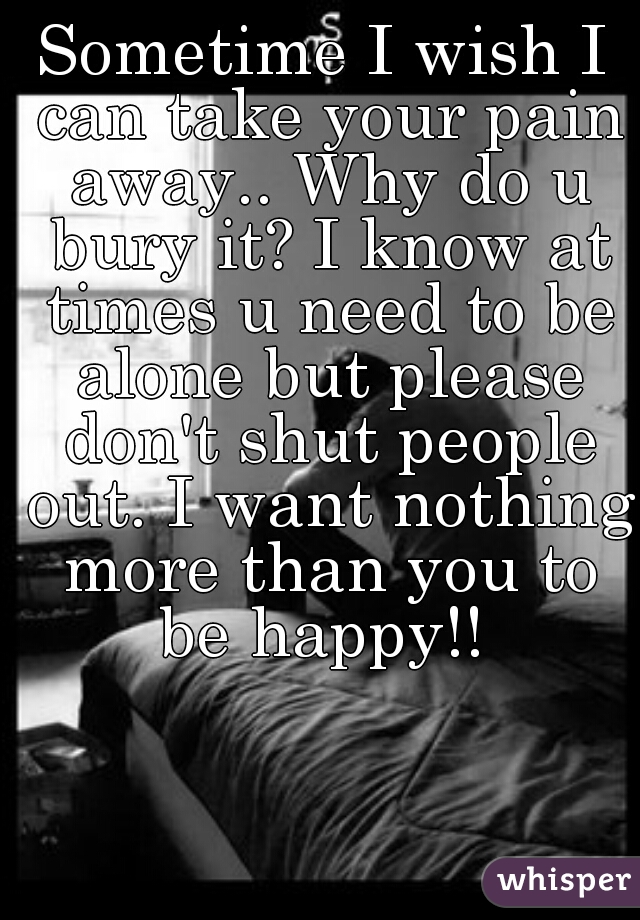 Sometime I wish I can take your pain away.. Why do u bury it? I know at times u need to be alone but please don't shut people out. I want nothing more than you to be happy!! 