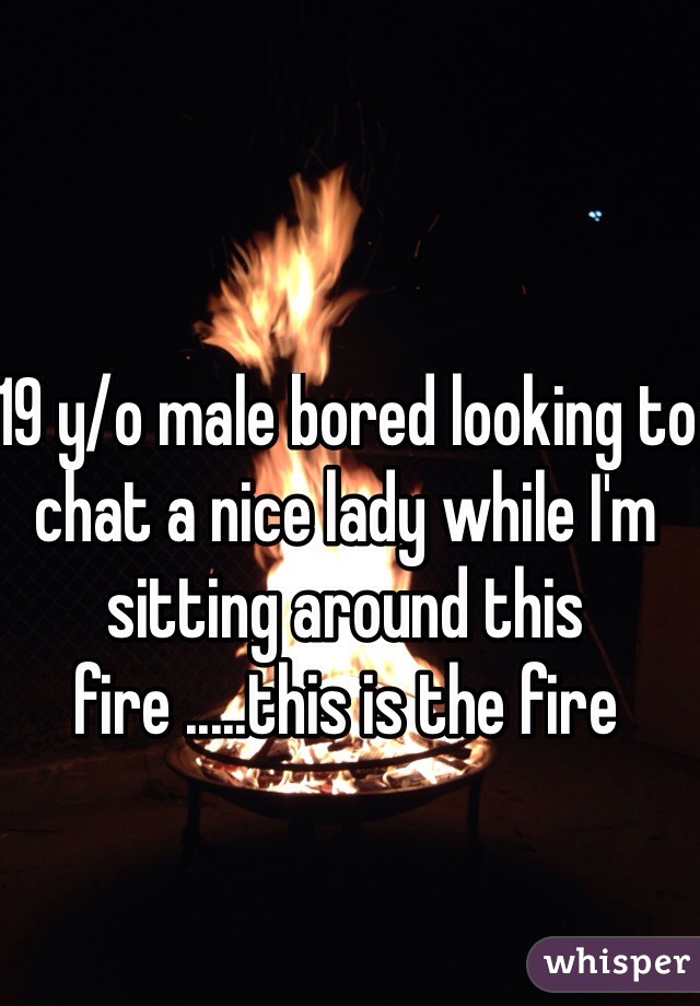 19 y/o male bored looking to chat a nice lady while I'm sitting around this fire .....this is the fire