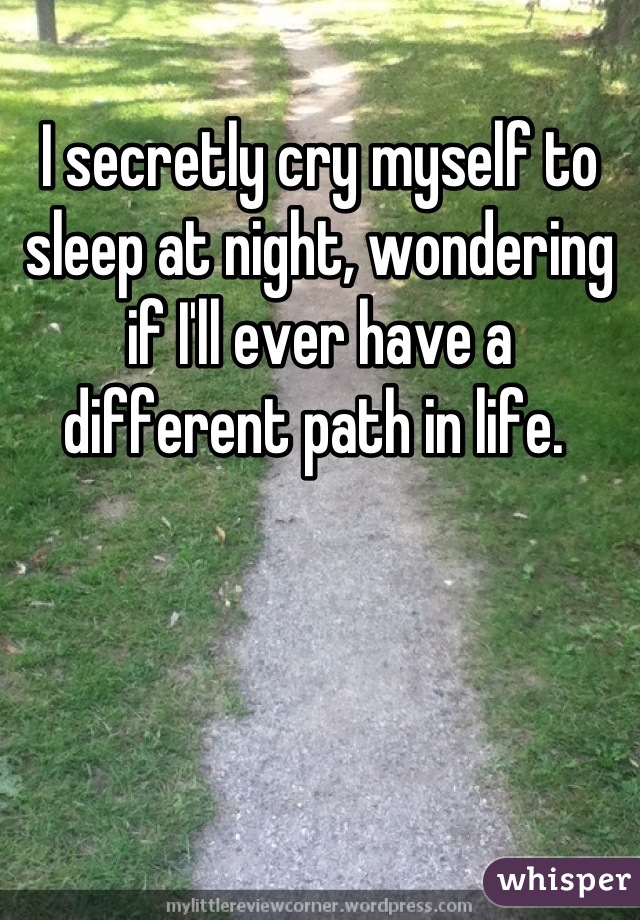 I secretly cry myself to sleep at night, wondering if I'll ever have a different path in life. 
