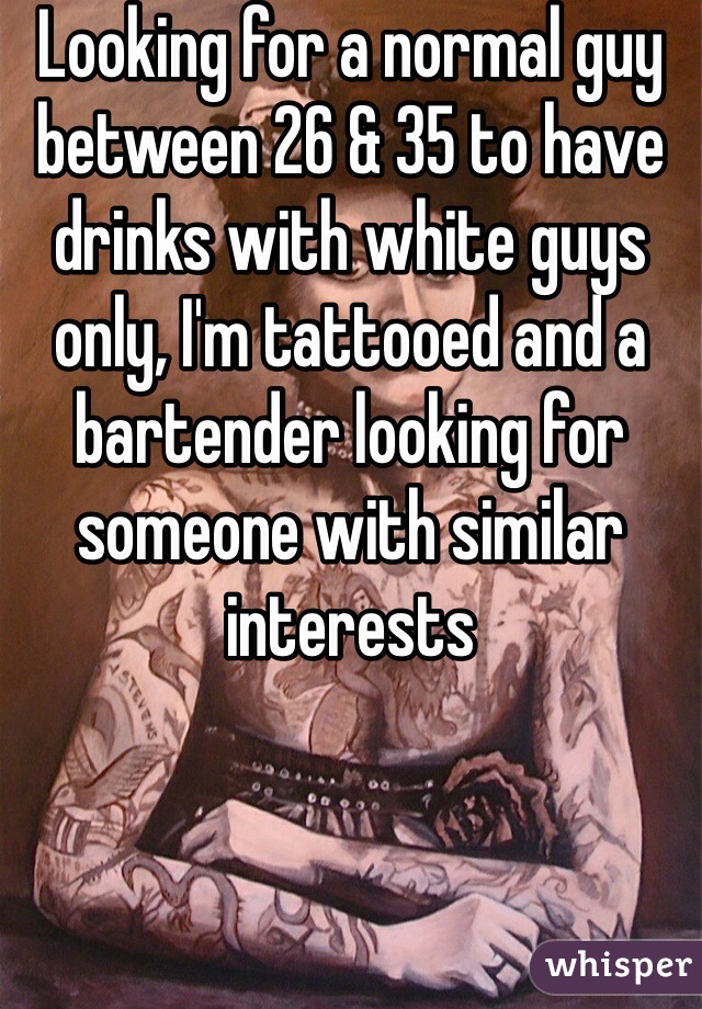 Looking for a normal guy between 26 & 35 to have drinks with white guys only, I'm tattooed and a bartender looking for someone with similar interests 