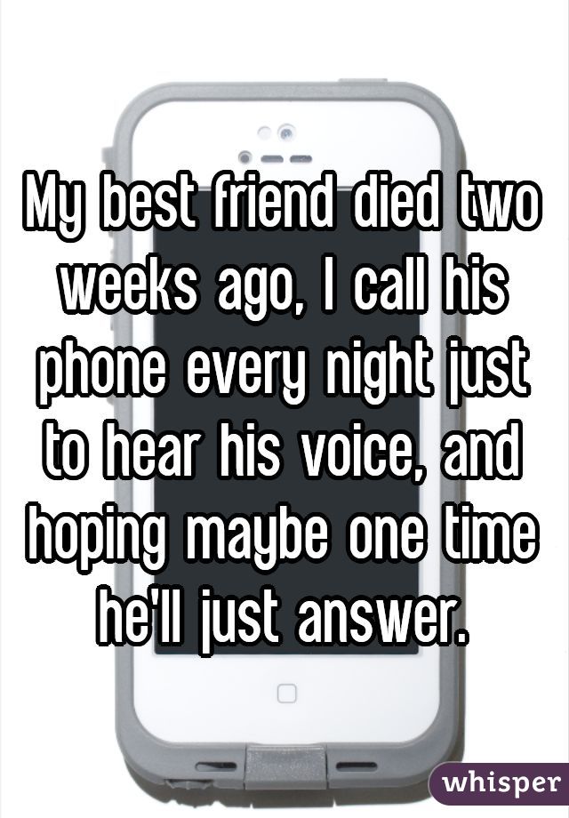 My best friend died two weeks ago, I call his phone every night just to hear his voice, and hoping maybe one time he'll just answer.