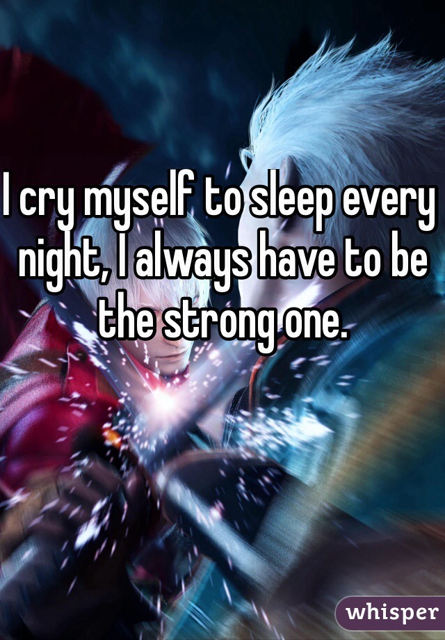 I cry myself to sleep every night, I always have to be the strong one.