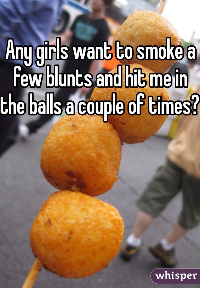 Any girls want to smoke a few blunts and hit me in the balls a couple of times? 