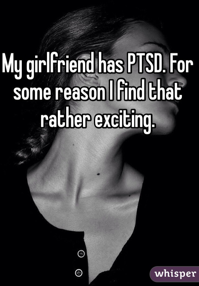 My girlfriend has PTSD. For some reason I find that rather exciting.