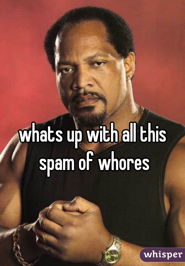 whats up with all this spam of whores