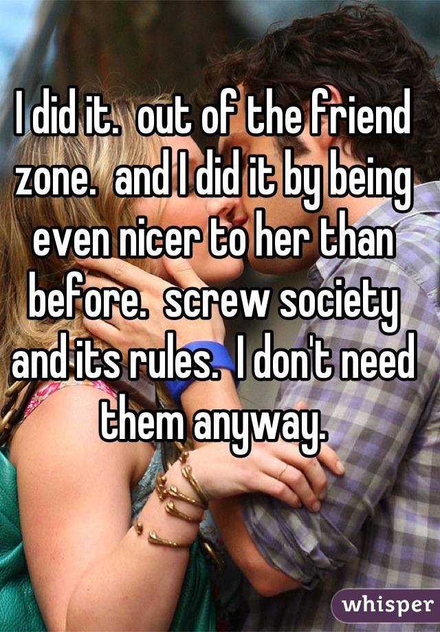 I did it.  out of the friend zone.  and I did it by being even nicer to her than before.  screw society and its rules.  I don't need them anyway.