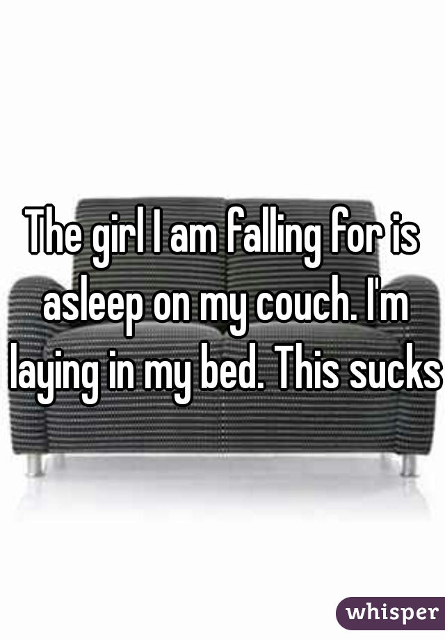 The girl I am falling for is asleep on my couch. I'm laying in my bed. This sucks.