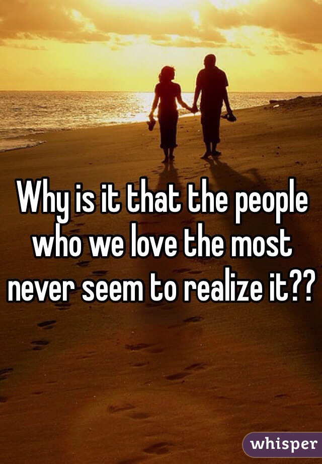 Why is it that the people who we love the most never seem to realize it??