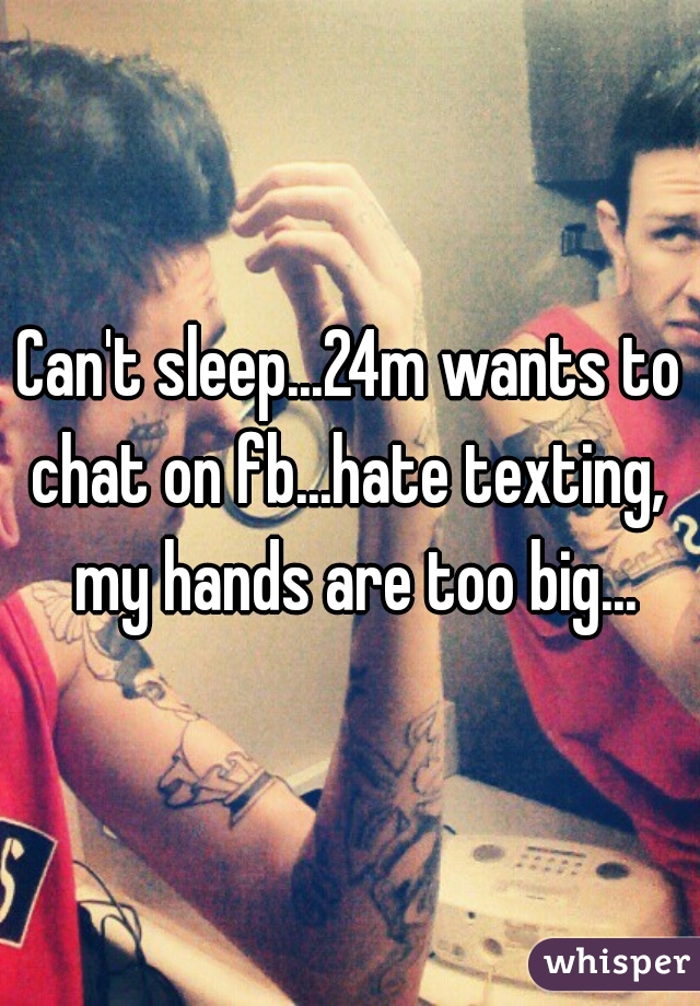 Can't sleep...24m wants to chat on fb...hate texting,  my hands are too big...