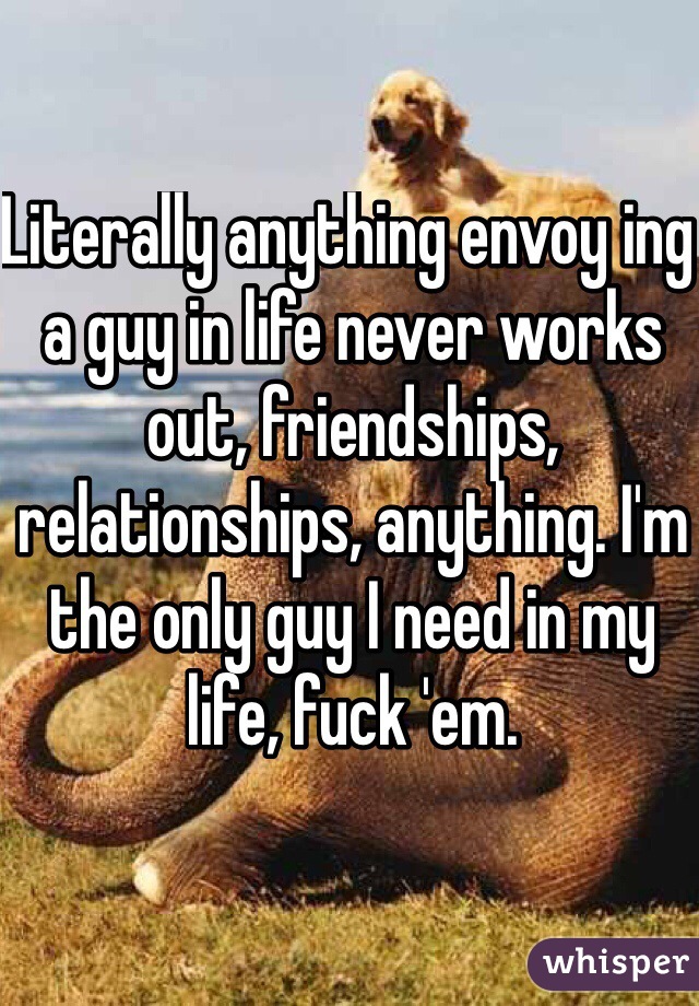 Literally anything envoy ing a guy in life never works out, friendships, relationships, anything. I'm the only guy I need in my life, fuck 'em.