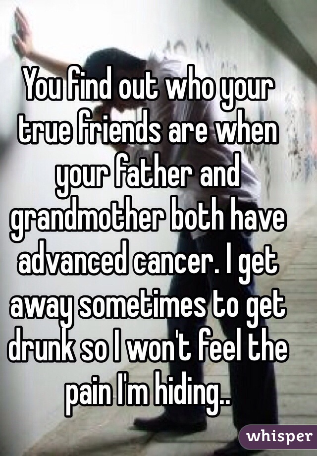 You find out who your true friends are when your father and grandmother both have advanced cancer. I get away sometimes to get drunk so I won't feel the pain I'm hiding..