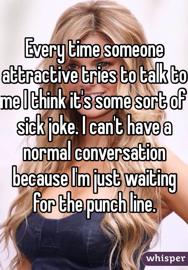 Every time someone attractive tries to talk to me I think it's some sort of sick joke. I can't have a normal conversation because I'm just waiting for the punch line. 