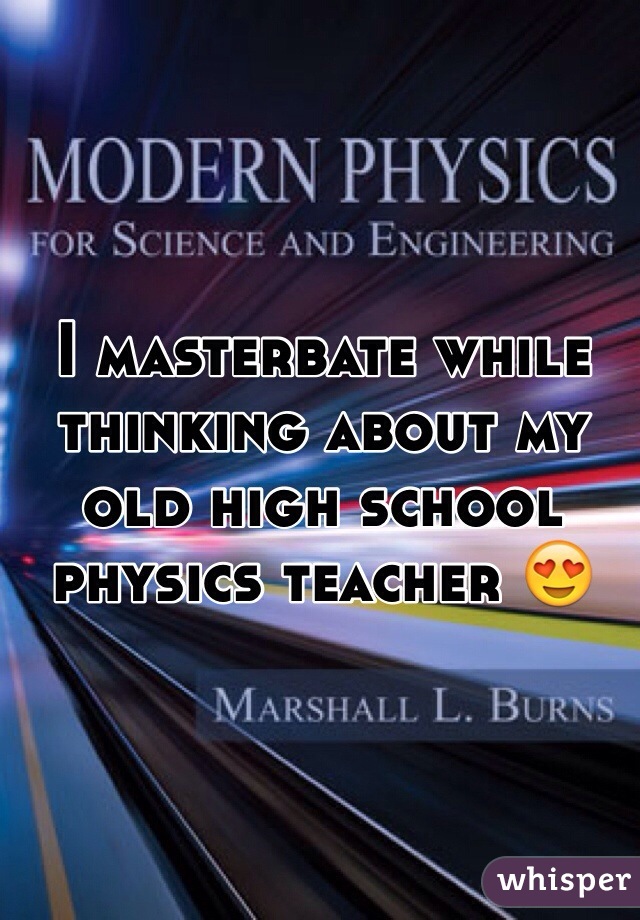 I masterbate while thinking about my old high school physics teacher 😍