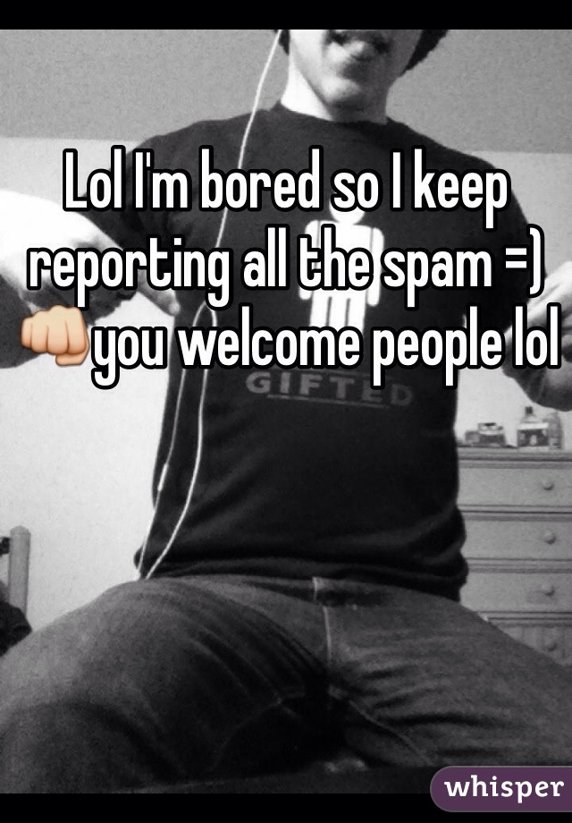 Lol I'm bored so I keep reporting all the spam =)👊you welcome people lol 