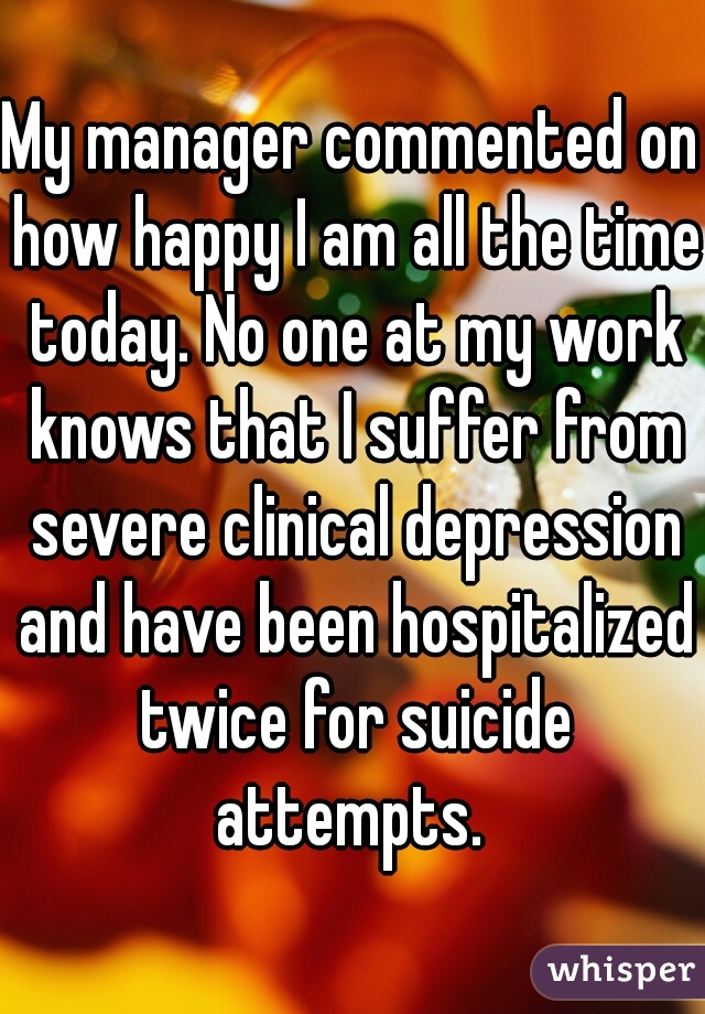 My manager commented on how happy I am all the time today. No one at my work knows that I suffer from severe clinical depression and have been hospitalized twice for suicide attempts. 