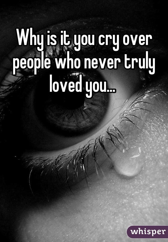 Why is it you cry over people who never truly loved you... 