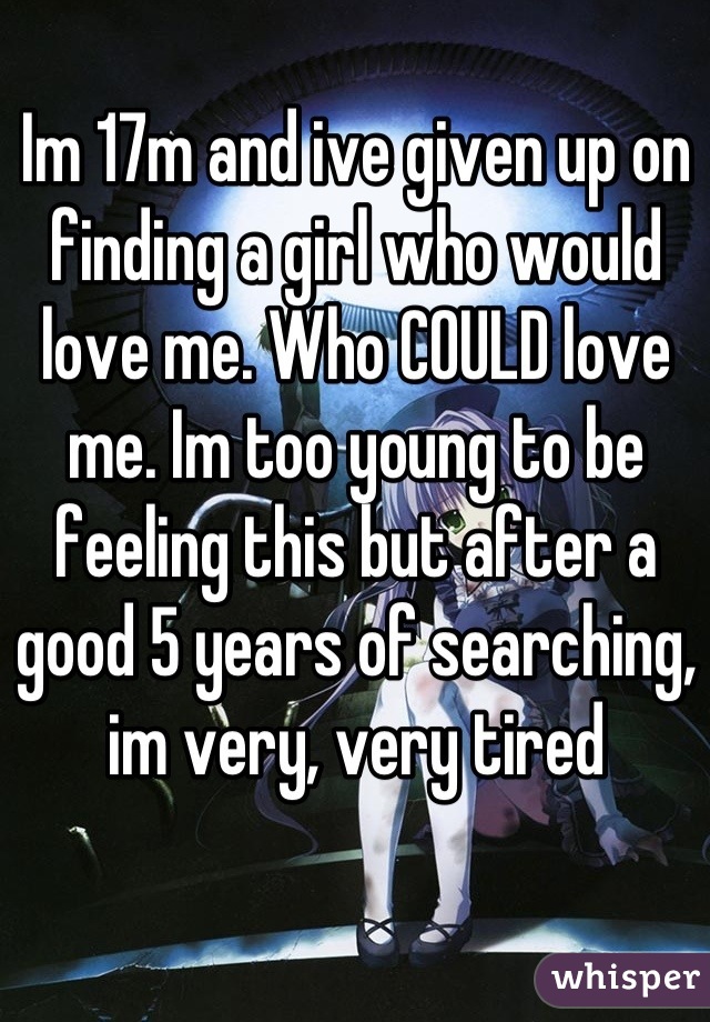 Im 17m and ive given up on finding a girl who would love me. Who COULD love me. Im too young to be feeling this but after a good 5 years of searching, im very, very tired