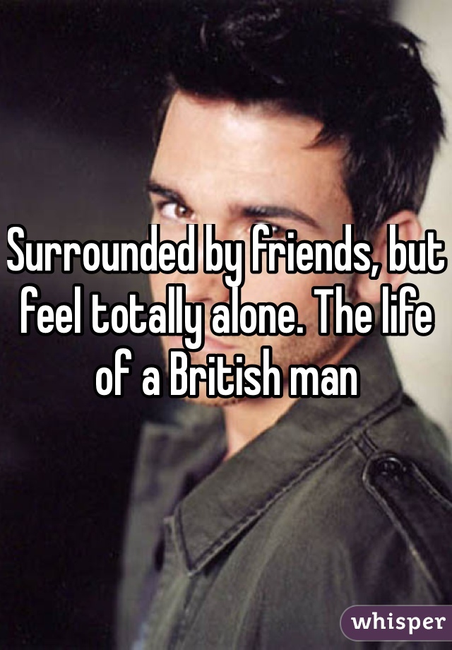 Surrounded by friends, but feel totally alone. The life of a British man