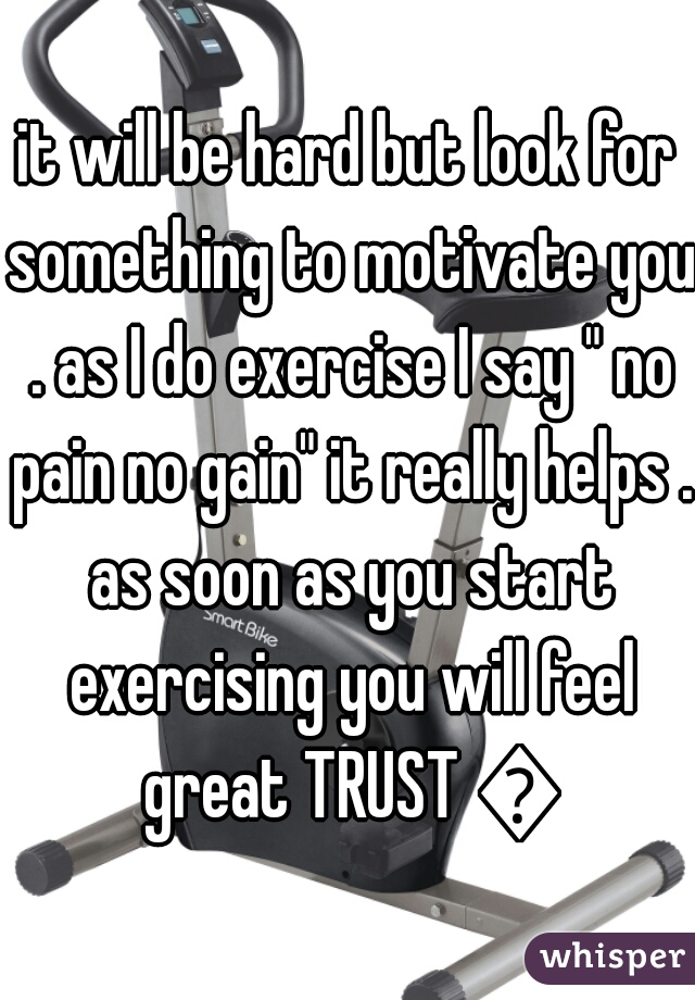 it will be hard but look for something to motivate you . as I do exercise I say " no pain no gain" it really helps . as soon as you start exercising you will feel great TRUST 💓