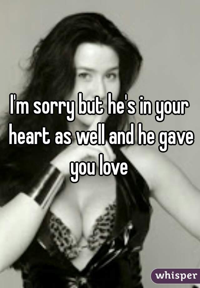 I'm sorry but he's in your heart as well and he gave you love 