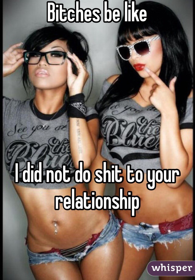 Bitches be like 





I did not do shit to your relationship 