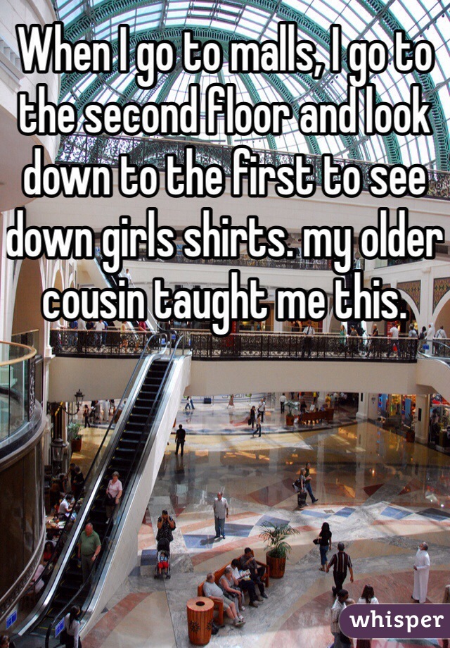 When I go to malls, I go to the second floor and look down to the first to see down girls shirts. my older cousin taught me this. 