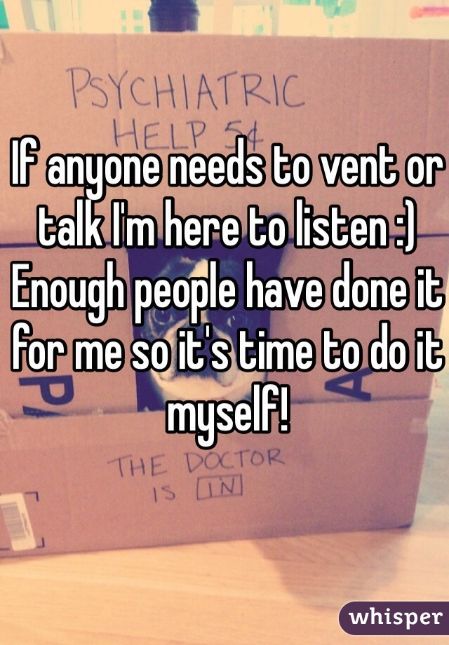If anyone needs to vent or talk I'm here to listen :) 
Enough people have done it for me so it's time to do it myself! 