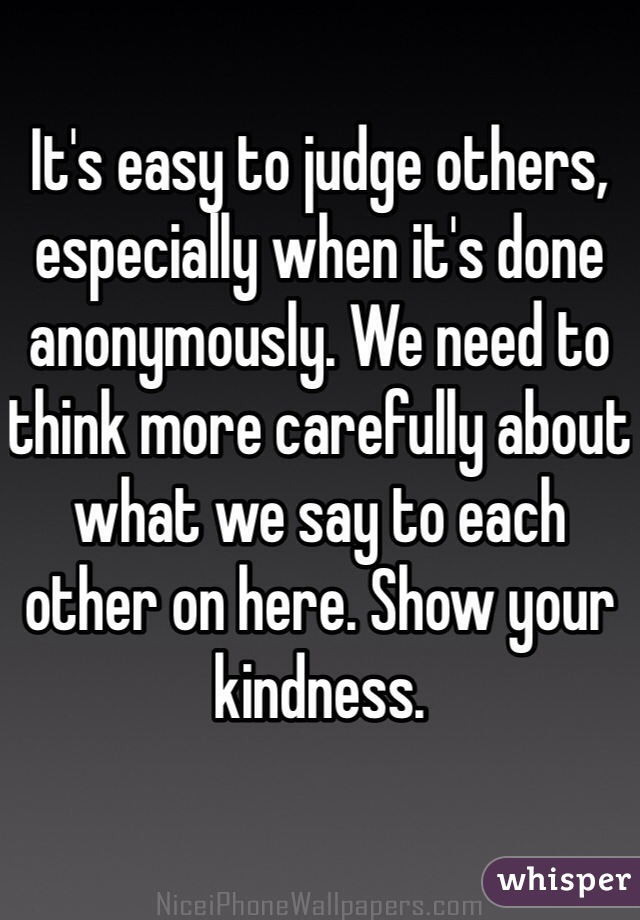 It's easy to judge others, especially when it's done anonymously. We need to think more carefully about what we say to each other on here. Show your kindness. 