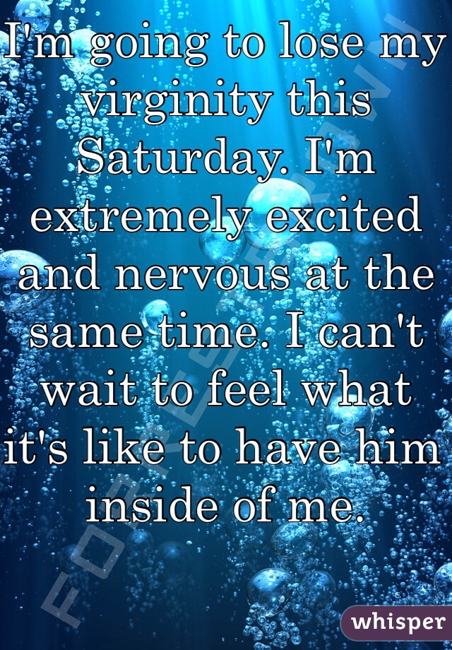 I'm going to lose my virginity this Saturday. I'm extremely excited and nervous at the same time. I can't wait to feel what it's like to have him inside of me.