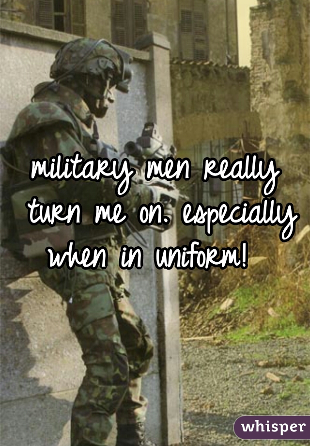 military men really turn me on. especially when in uniform!  