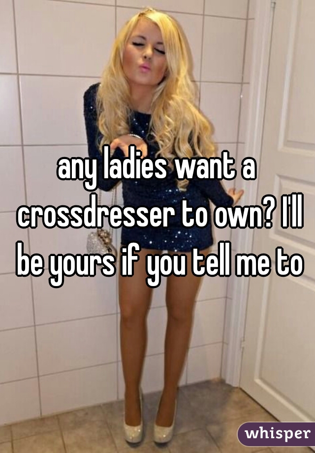 any ladies want a crossdresser to own? I'll be yours if you tell me to