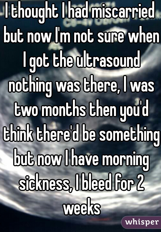 I thought I had miscarried but now I'm not sure when I got the ultrasound nothing was there, I was two months then you'd think there'd be something but now I have morning sickness, I bleed for 2 weeks