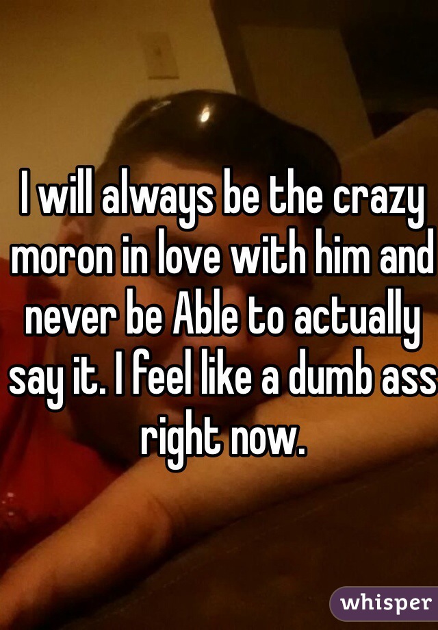 I will always be the crazy moron in love with him and never be Able to actually say it. I feel like a dumb ass right now. 