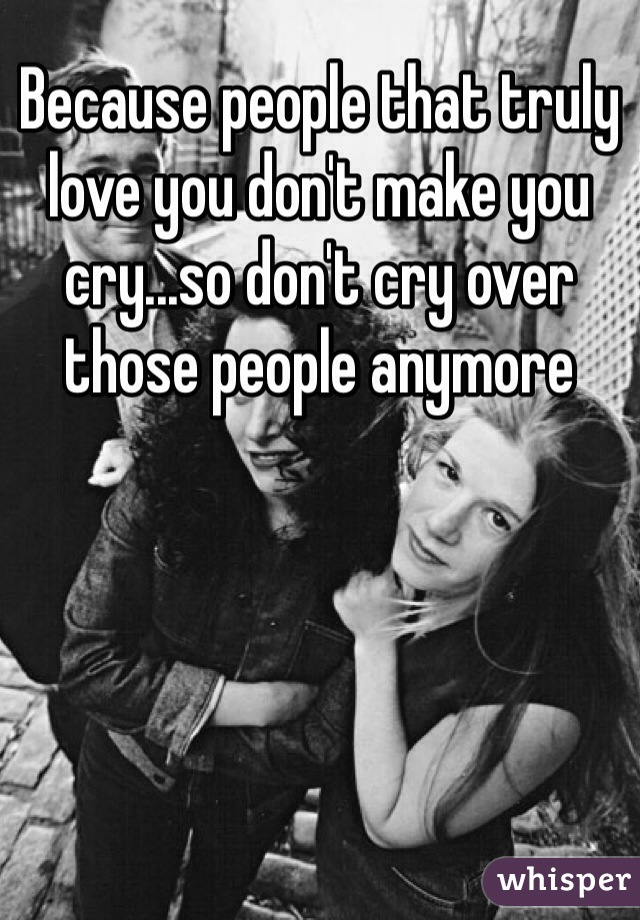 Because people that truly love you don't make you cry...so don't cry over those people anymore