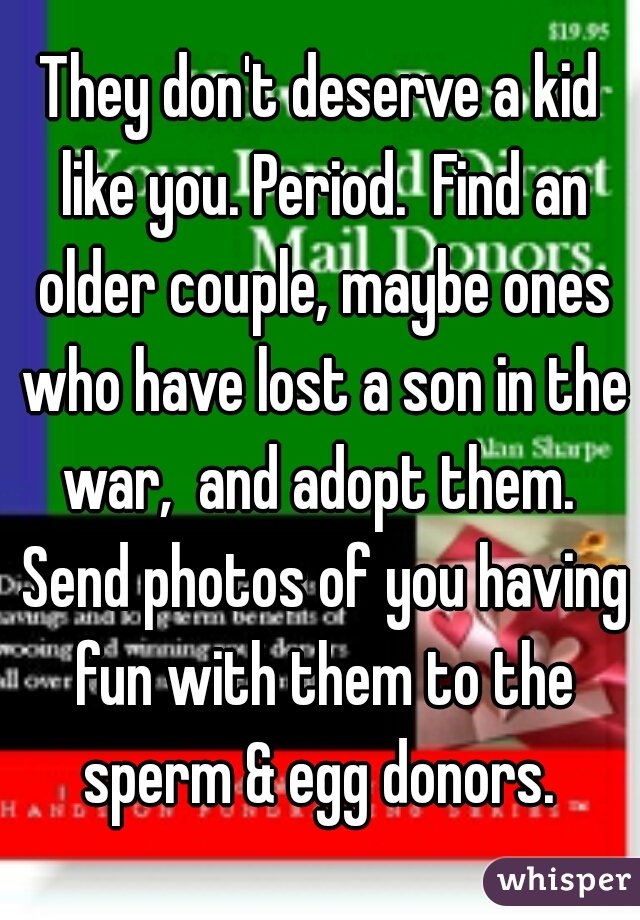 They don't deserve a kid like you. Period.  Find an older couple, maybe ones who have lost a son in the war,  and adopt them.  Send photos of you having fun with them to the sperm & egg donors. 