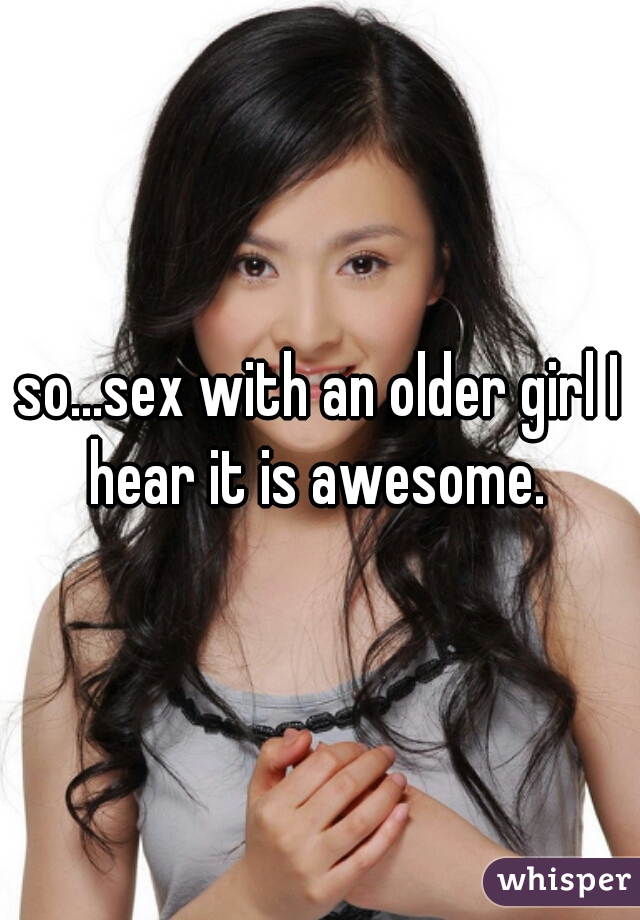 so...sex with an older girl I hear it is awesome. 