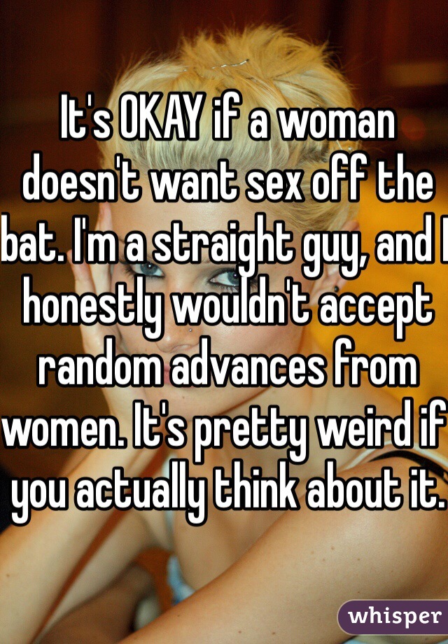 It's OKAY if a woman doesn't want sex off the bat. I'm a straight guy, and I honestly wouldn't accept random advances from women. It's pretty weird if you actually think about it.
