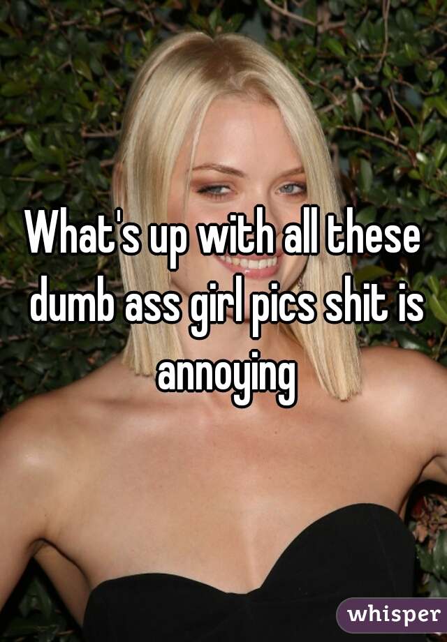 What's up with all these dumb ass girl pics shit is annoying