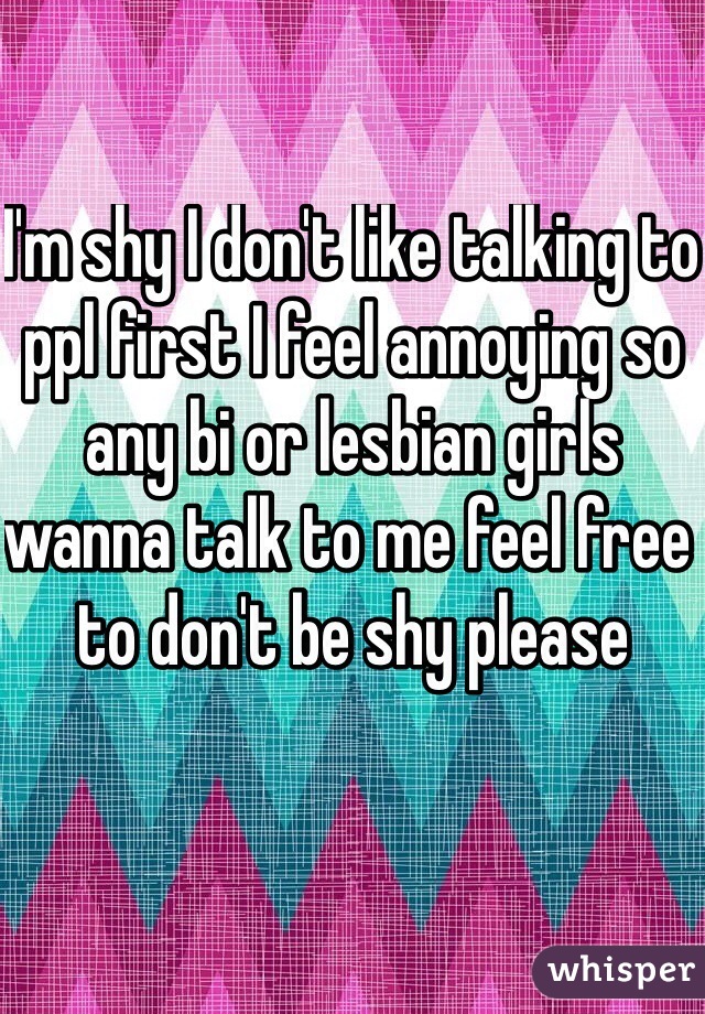 I'm shy I don't like talking to ppl first I feel annoying so any bi or lesbian girls wanna talk to me feel free to don't be shy please