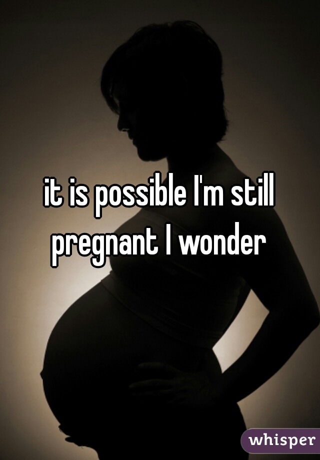 it is possible I'm still pregnant I wonder 